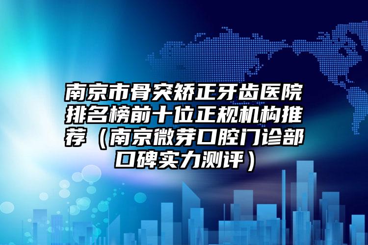 南京市骨突矫正牙齿医院排名榜前十位正规机构推荐（南京微芽口腔门诊部口碑实力测评）