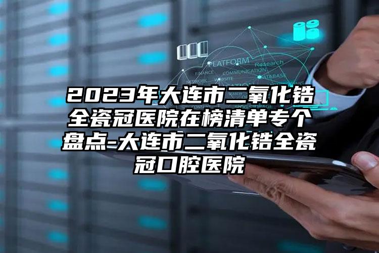 2023年大连市二氧化锆全瓷冠医院在榜清单专个盘点-大连市二氧化锆全瓷冠口腔医院