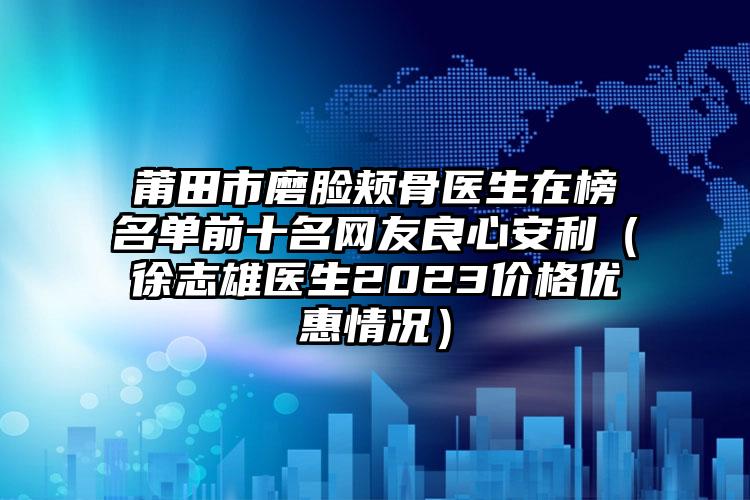 莆田市磨脸颊骨医生在榜名单前十名网友良心安利（徐志雄医生2023价格优惠情况）