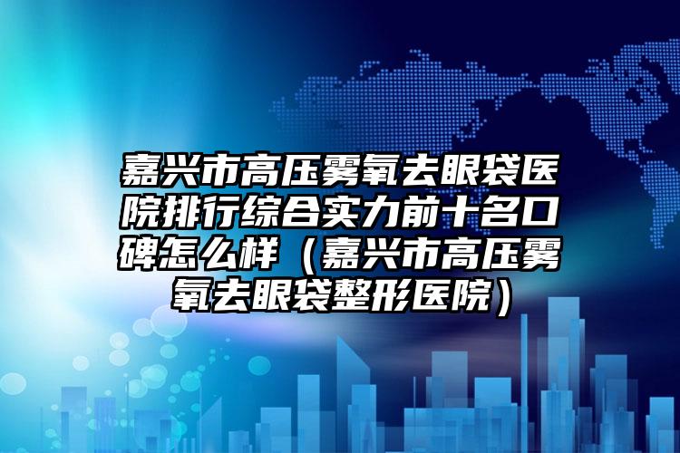 嘉兴市高压雾氧去眼袋医院排行综合实力前十名口碑怎么样（嘉兴市高压雾氧去眼袋整形医院）