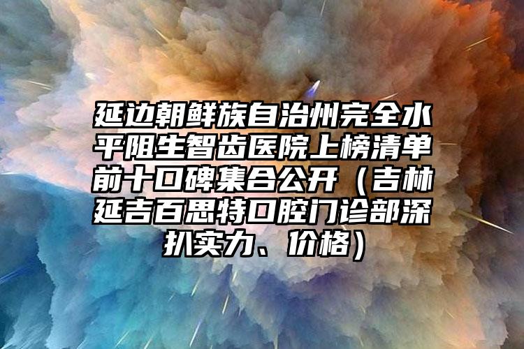 延边朝鲜族自治州完全水平阻生智齿医院上榜清单前十口碑集合公开（吉林延吉百思特口腔门诊部深扒实力、价格）