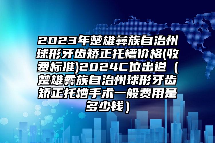 2023年楚雄彝族自治州球形牙齿矫正托槽价格(收费标准)2024C位出道（楚雄彝族自治州球形牙齿矫正托槽手术一般费用是多少钱）