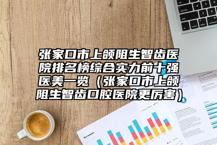 张家口市上颌阻生智齿医院排名榜综合实力前十强医美一览（张家口市上颌阻生智齿口腔医院更厉害）