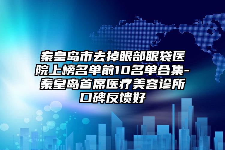 秦皇岛市去掉眼部眼袋医院上榜名单前10名单合集-秦皇岛首席医疗美容诊所口碑反馈好