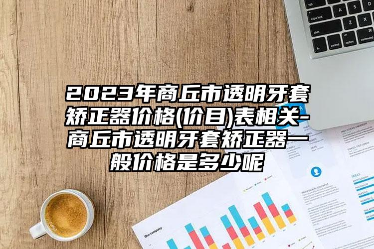 2023年商丘市透明牙套矫正器价格(价目)表相关-商丘市透明牙套矫正器一般价格是多少呢