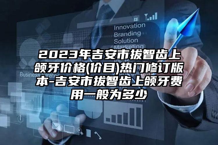 2023年吉安市拔智齿上颌牙价格(价目)热门修订版本-吉安市拔智齿上颌牙费用一般为多少