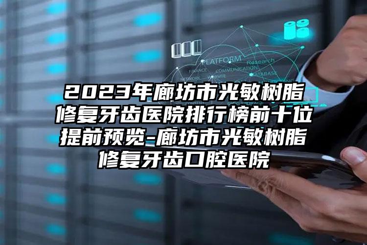 2023年廊坊市光敏树脂修复牙齿医院排行榜前十位提前预览-廊坊市光敏树脂修复牙齿口腔医院