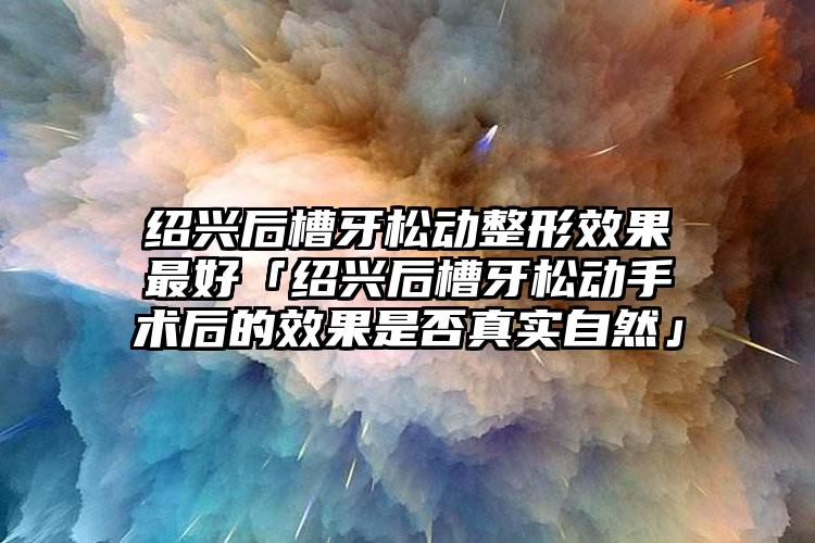 绍兴后槽牙松动整形效果最好「绍兴后槽牙松动手术后的效果是否真实自然」