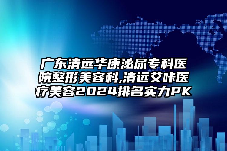 广东清远华康泌尿专科医院整形美容科,清远艾咔医疗美容2024排名实力PK