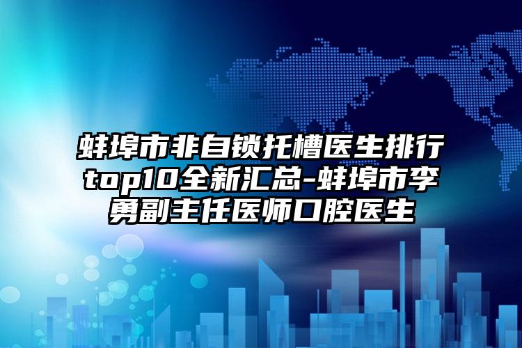 蚌埠市非自锁托槽医生排行top10全新汇总-蚌埠市李勇副主任医师口腔医生