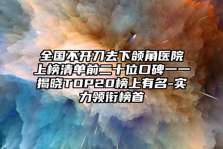 全国不开刀去下颌角医院上榜清单前二十位口碑一一揭晓TOP20榜上有名-实力领衔榜首