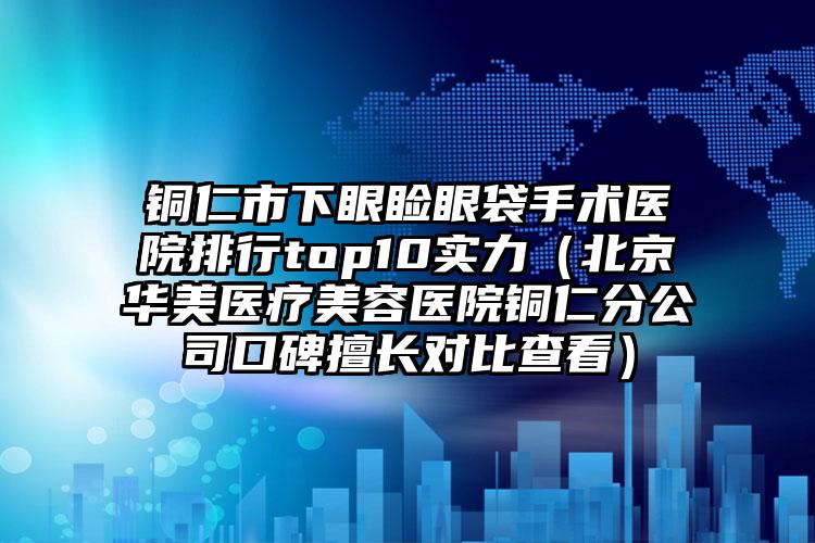 铜仁市下眼睑眼袋手术医院排行top10实力（北京华美医疗美容医院铜仁分公司口碑擅长对比查看）