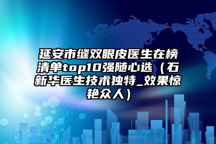 延安市缝双眼皮医生在榜清单top10强随心选（石新华医生技术独特_效果惊艳众人）