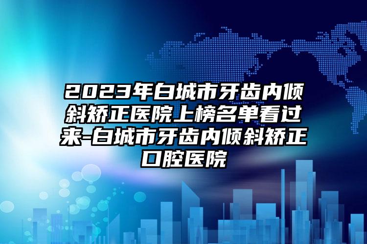 2023年白城市牙齿内倾斜矫正医院上榜名单看过来-白城市牙齿内倾斜矫正口腔医院