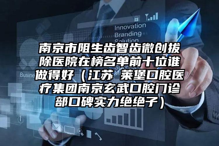 南京市阻生齿智齿微创拔除医院在榜名单前十位谁做得好（江苏茀莱堡口腔医疗集团南京玄武口腔门诊部口碑实力绝绝子）