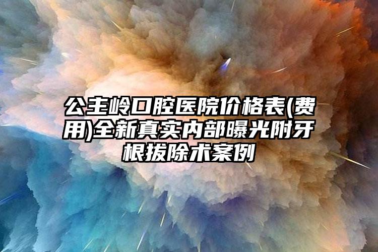 公主岭口腔医院价格表(费用)全新真实内部曝光附牙根拔除术案例