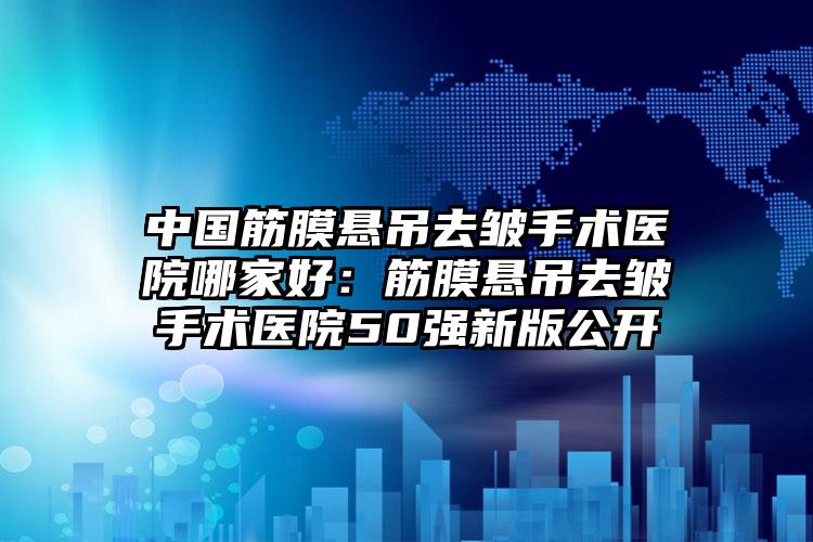 中国筋膜悬吊去皱手术医院哪家好：筋膜悬吊去皱手术医院50强新版公开