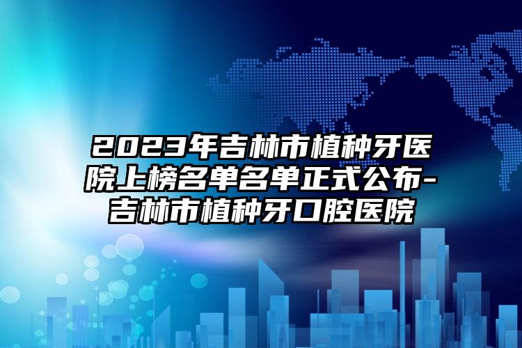 2023年吉林市植种牙医院上榜名单名单正式公布-吉林市植种牙口腔医院