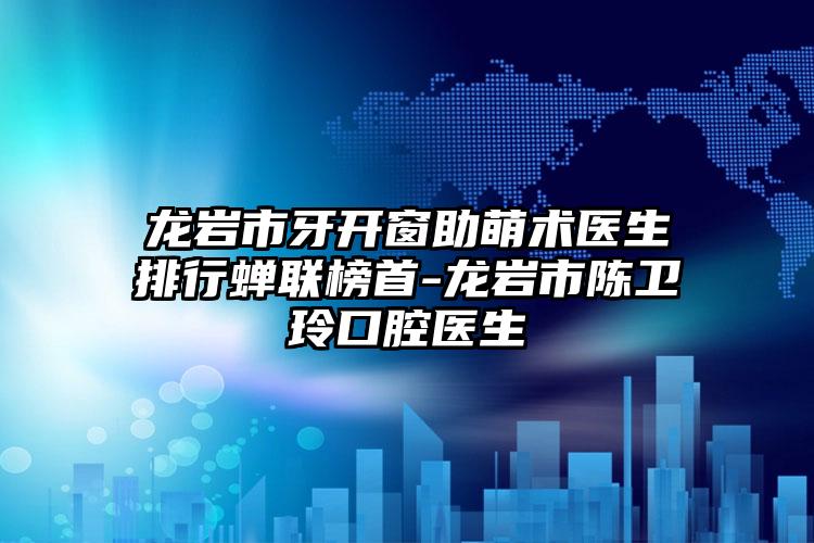 龙岩市牙开窗助萌术医生排行蝉联榜首-龙岩市陈卫玲口腔医生