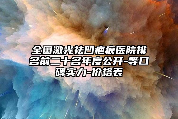 全国激光祛凹疤痕医院排名前二十名年度公开-等口碑实力-价格表