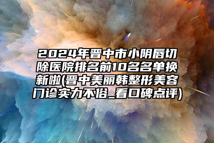 2024年晋中市小阴唇切除医院排名前10名名单换新啦(晋中美丽韩整形美容门诊实力不俗_看口碑点评)