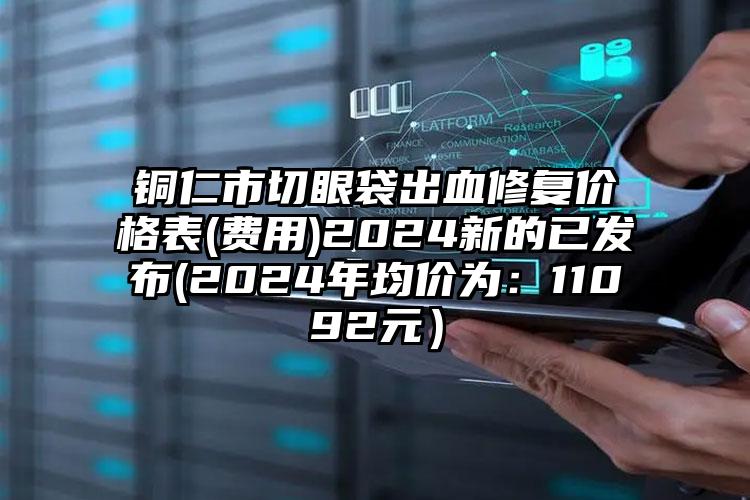 铜仁市切眼袋出血修复价格表(费用)2024新的已发布(2024年均价为：11092元）