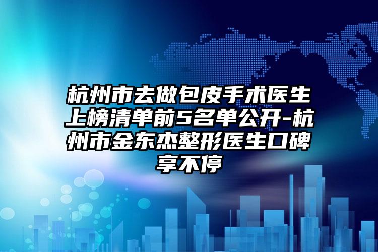 杭州市去做包皮手术医生上榜清单前5名单公开-杭州市金东杰整形医生口碑享不停