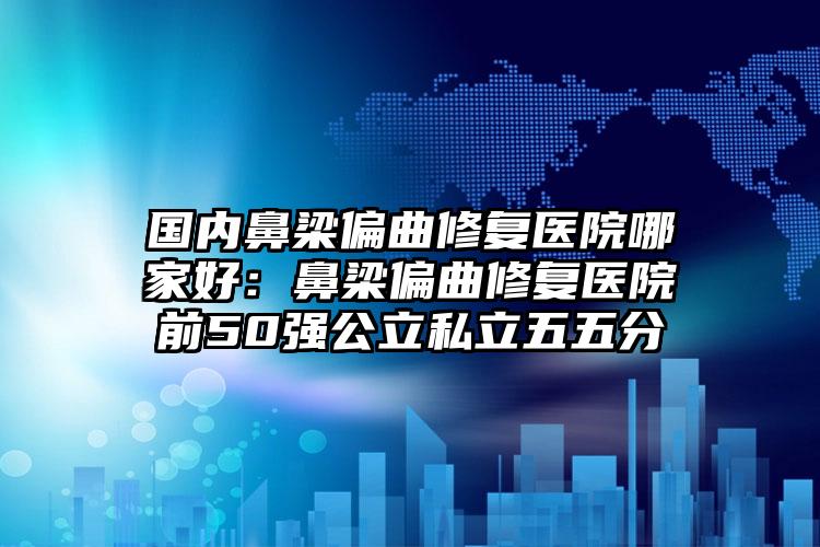 国内鼻梁偏曲修复医院哪家好：鼻梁偏曲修复医院前50强公立私立五五分