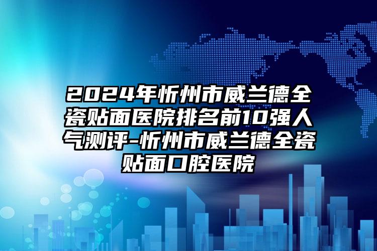 2024年忻州市威兰德全瓷贴面医院排名前10强人气测评-忻州市威兰德全瓷贴面口腔医院