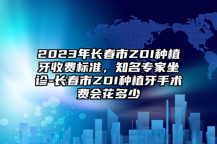 2023年长春市ZDI种植牙收费标准，知名专家坐诊-长春市ZDI种植牙手术费会花多少