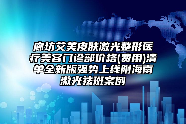 廊坊艾美皮肤激光整形医疗美容门诊部价格(费用)清单全新版强势上线附海南激光祛斑案例