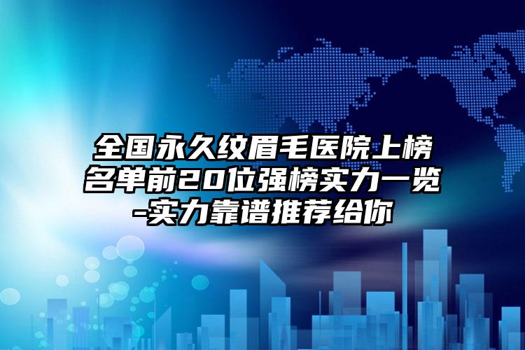 全国永久纹眉毛医院上榜名单前20位强榜实力一览-实力靠谱推荐给你