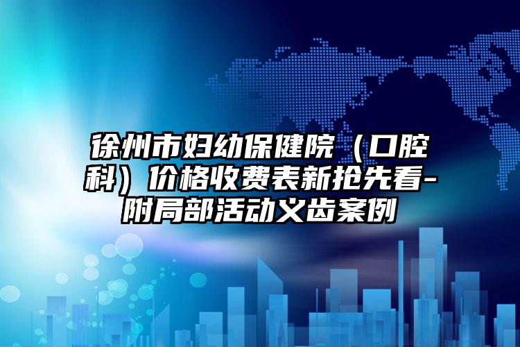 徐州市妇幼保健院（口腔科）价格收费表新抢先看-附局部活动义齿案例