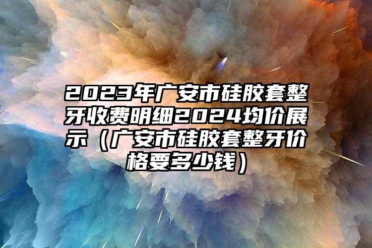 2023年广安市硅胶套整牙收费明细2024均价展示（广安市硅胶套整牙价格要多少钱）