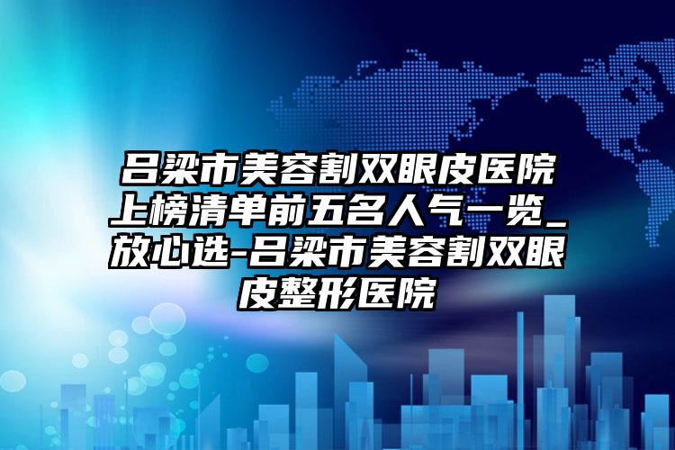 吕梁市美容割双眼皮医院上榜清单前五名人气一览_放心选-吕梁市美容割双眼皮整形医院