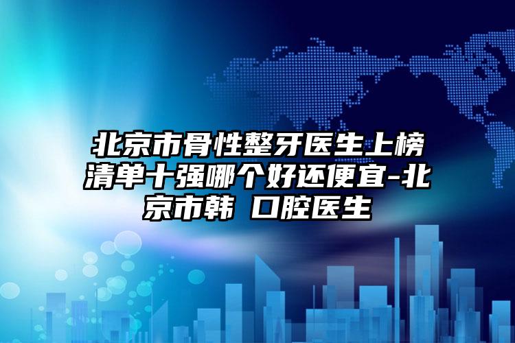 北京市骨性整牙医生上榜清单十强哪个好还便宜-北京市韩劼口腔医生