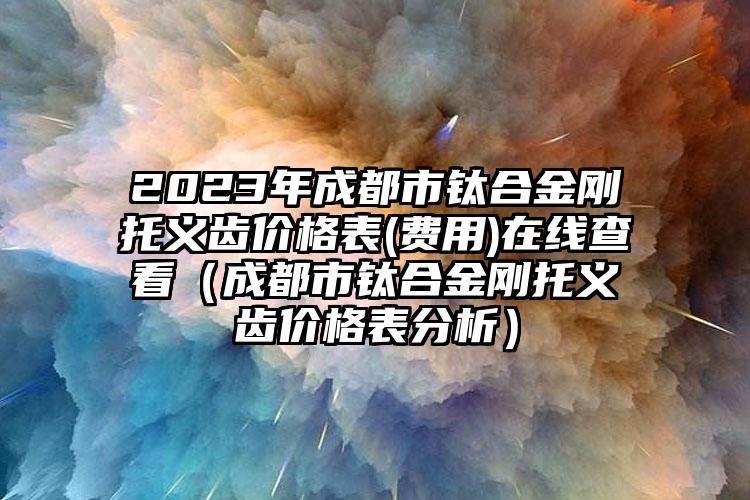 2023年成都市钛合金刚托义齿价格表(费用)在线查看（成都市钛合金刚托义齿价格表分析）