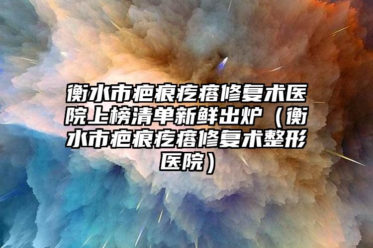 衡水市疤痕疙瘩修复术医院上榜清单新鲜出炉（衡水市疤痕疙瘩修复术整形医院）