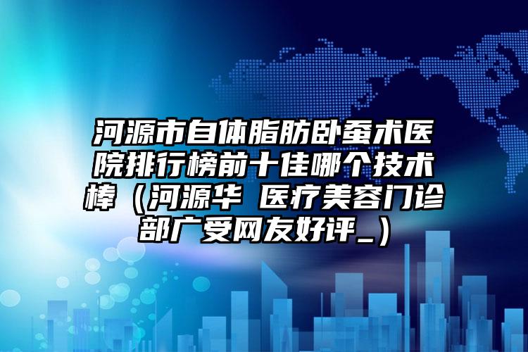 河源市自体脂肪卧蚕术医院排行榜前十佳哪个技术棒（河源华媄医疗美容门诊部广受网友好评_）