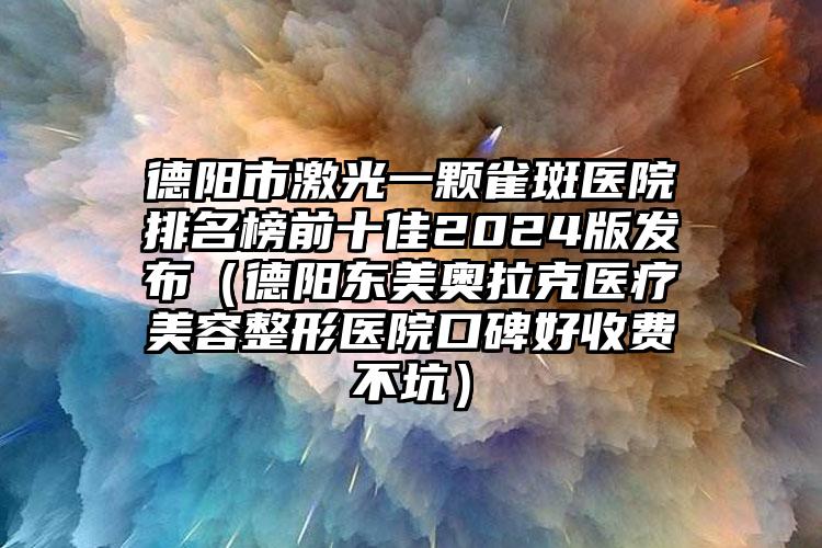 德阳市激光一颗雀斑医院排名榜前十佳2024版发布（德阳东美奥拉克医疗美容整形医院口碑好收费不坑）