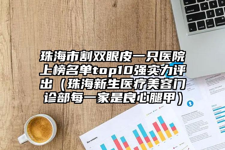 珠海市割双眼皮一只医院上榜名单top10强实力评出（珠海新生医疗美容门诊部每一家是良心腿甲）