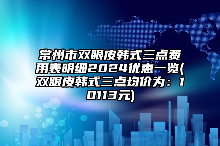 常州市双眼皮韩式三点费用表明细2024优惠一览(双眼皮韩式三点均价为：10113元)