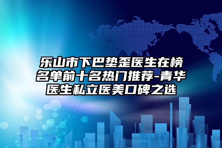 乐山市下巴垫歪医生在榜名单前十名热门推荐-青华医生私立医美口碑之选