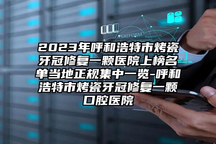 2023年呼和浩特市烤瓷牙冠修复一颗医院上榜名单当地正规集中一览-呼和浩特市烤瓷牙冠修复一颗口腔医院