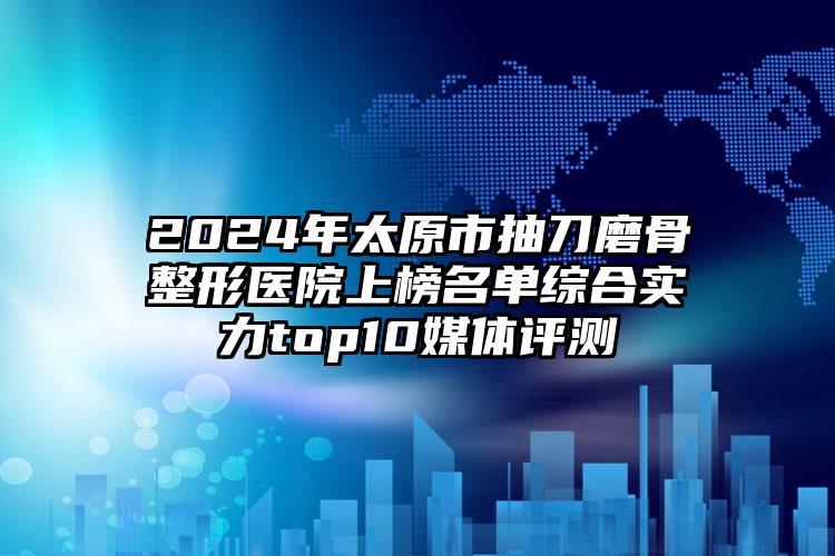 2024年太原市抽刀磨骨整形医院上榜名单综合实力top10媒体评测