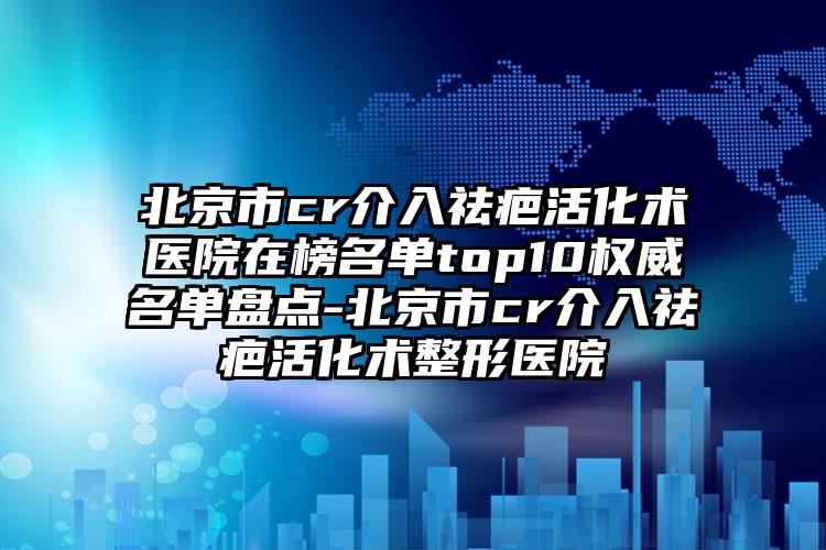 北京市cr介入祛疤活化术医院在榜名单top10权威名单盘点-北京市cr介入祛疤活化术整形医院