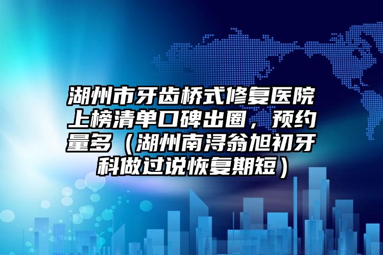 湖州市牙齿桥式修复医院上榜清单口碑出圈，预约量多（湖州南浔翁旭初牙科做过说恢复期短）