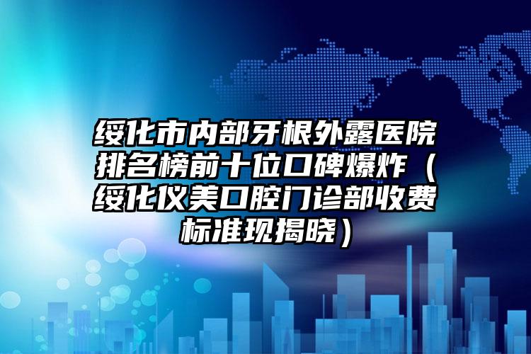 绥化市内部牙根外露医院排名榜前十位口碑爆炸（绥化仪美口腔门诊部收费标准现揭晓）