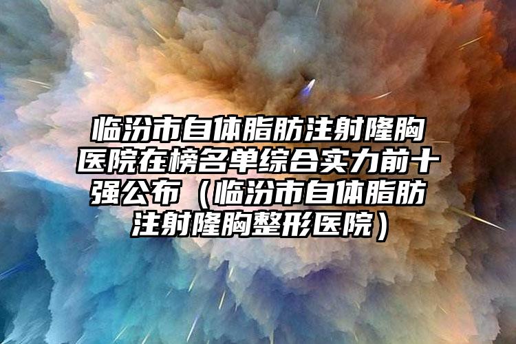 临汾市自体脂肪注射隆胸医院在榜名单综合实力前十强公布（临汾市自体脂肪注射隆胸整形医院）