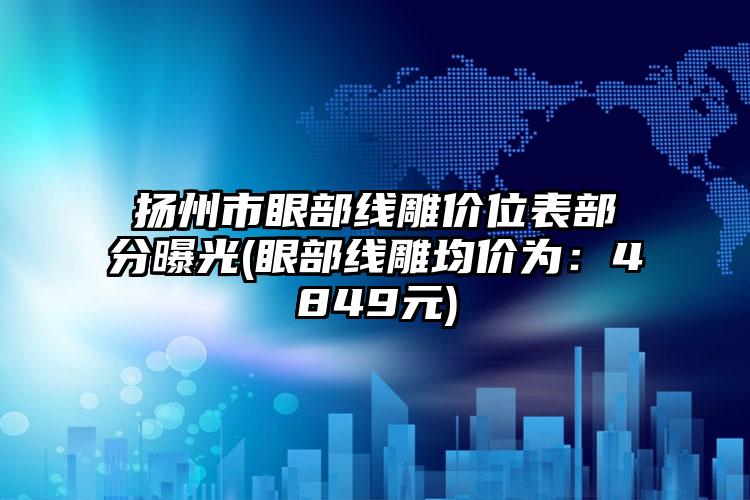 扬州市眼部线雕价位表部分曝光(眼部线雕均价为：4849元)